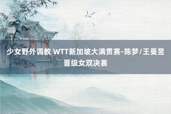 少女野外调教 WTT新加坡大满贯赛-陈梦/王曼昱晋级女双决赛