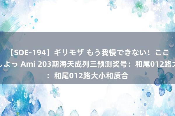 【SOE-194】ギリモザ もう我慢できない！ここでエッチしよっ Ami 203期海天成列三预测奖号：和尾012路大小和质合