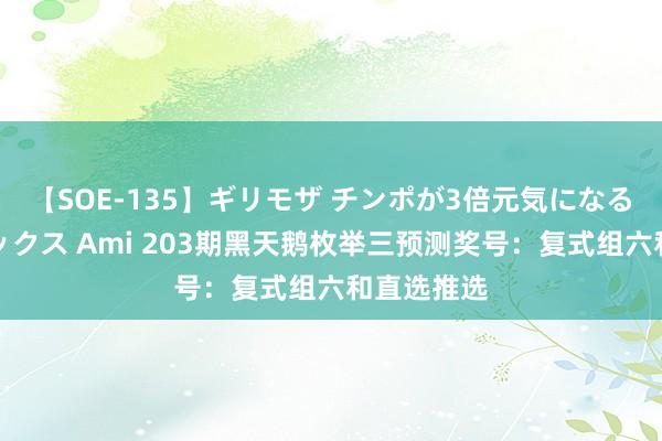 【SOE-135】ギリモザ チンポが3倍元気になる励ましセックス Ami 203期黑天鹅枚举三预测奖号：复式组六和直选推选