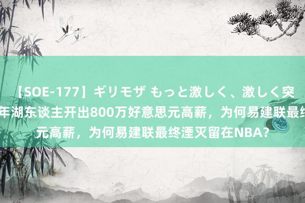 【SOE-177】ギリモザ もっと激しく、激しく突いて Ami 2016年湖东谈主开出800万好意思元高薪，为何易建联最终湮灭留在NBA？