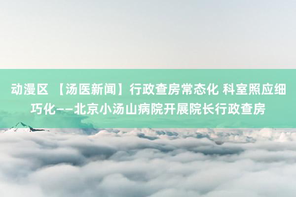 动漫区 【汤医新闻】行政查房常态化 科室照应细巧化——北京小汤山病院开展院长行政查房