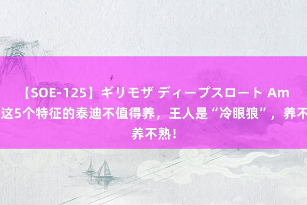 【SOE-125】ギリモザ ディープスロート Ami 有这5个特征的泰迪不值得养，王人是“冷眼狼”，养不熟！