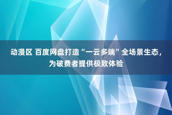 动漫区 百度网盘打造“一云多端”全场景生态，为破费者提供极致体验