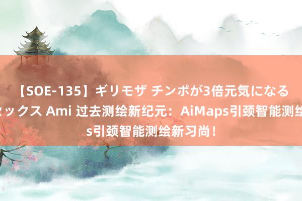 【SOE-135】ギリモザ チンポが3倍元気になる励ましセックス Ami 过去测绘新纪元：AiMaps引颈智能测绘新习尚！