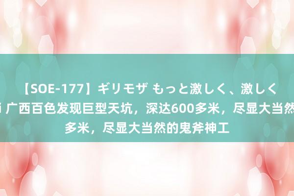 【SOE-177】ギリモザ もっと激しく、激しく突いて Ami 广西百色发现巨型天坑，深达600多米，尽显大当然的鬼斧神工