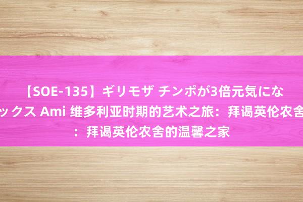 【SOE-135】ギリモザ チンポが3倍元気になる励ましセックス Ami 维多利亚时期的艺术之旅：拜谒英伦农舍的温馨之家