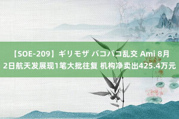 【SOE-209】ギリモザ バコバコ乱交 Ami 8月2日航天发展现1笔大批往复 机构净卖出425.4万元