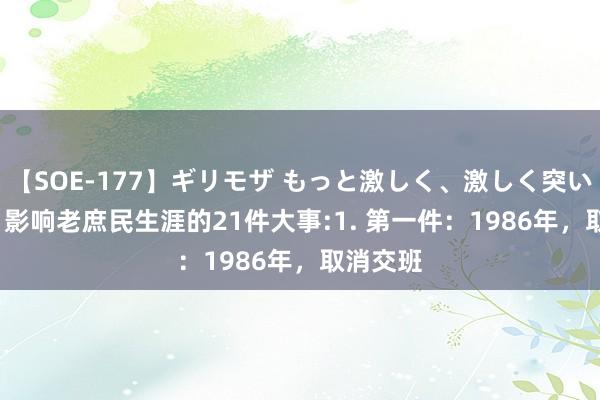 【SOE-177】ギリモザ もっと激しく、激しく突いて Ami 影响老庶民生涯的21件大事:1. 第一件：1986年，取消交班