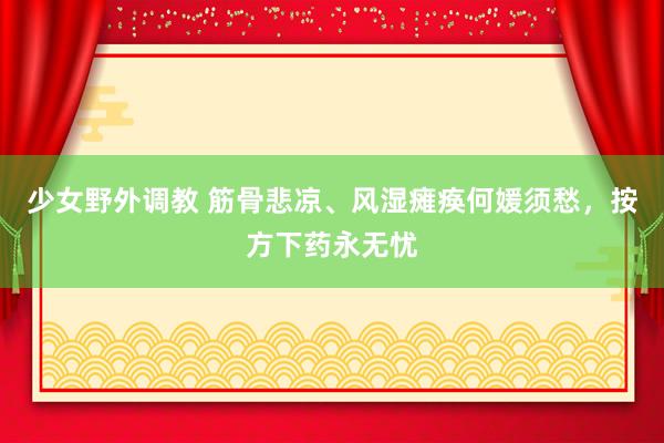 少女野外调教 筋骨悲凉、风湿瘫痪何媛须愁，按方下药永无忧