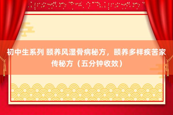 初中生系列 颐养风湿骨病秘方，颐养多样疾苦家传秘方（五分钟收效）