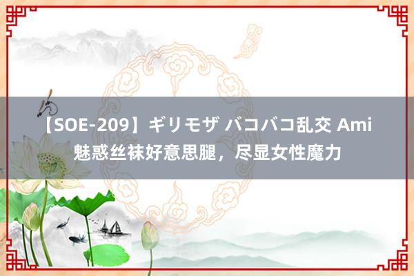 【SOE-209】ギリモザ バコバコ乱交 Ami 魅惑丝袜好意思腿，尽显女性魔力