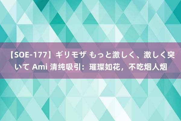 【SOE-177】ギリモザ もっと激しく、激しく突いて Ami 清纯吸引：璀璨如花，不吃烟人烟