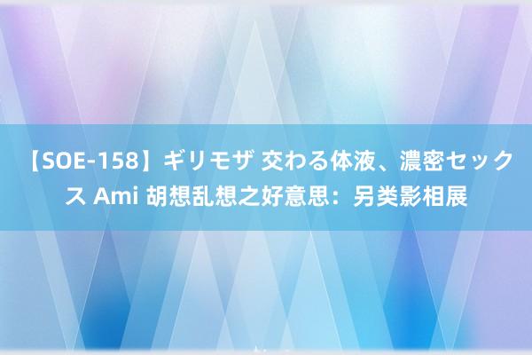 【SOE-158】ギリモザ 交わる体液、濃密セックス Ami 胡想乱想之好意思：另类影相展