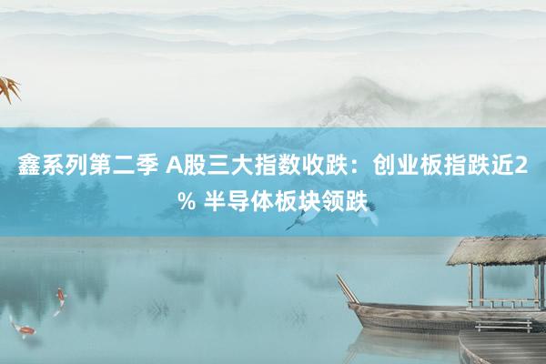 鑫系列第二季 A股三大指数收跌：创业板指跌近2% 半导体板块领跌