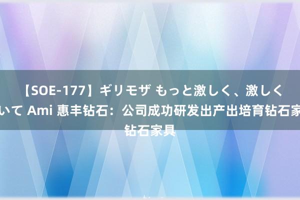 【SOE-177】ギリモザ もっと激しく、激しく突いて Ami 惠丰钻石：公司成功研发出产出培育钻石家具