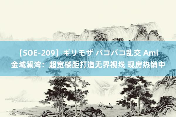 【SOE-209】ギリモザ バコバコ乱交 Ami 金域澜湾：超宽楼距打造无界视线 现房热销中