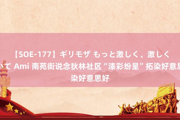 【SOE-177】ギリモザ もっと激しく、激しく突いて Ami 南苑街说念狄林社区“漆彩纷呈”拓染好意思好