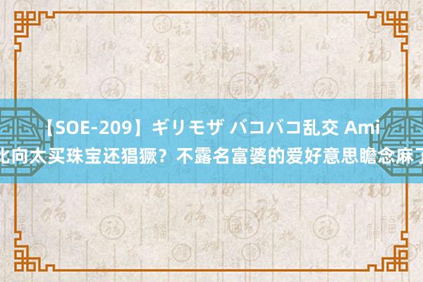 【SOE-209】ギリモザ バコバコ乱交 Ami 比向太买珠宝还猖獗？不露名富婆的爱好意思瞻念麻了