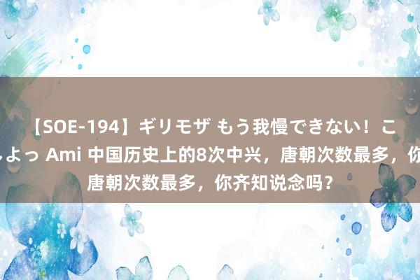 【SOE-194】ギリモザ もう我慢できない！ここでエッチしよっ Ami 中国历史上的8次中兴，唐朝次数最多，你齐知说念吗？