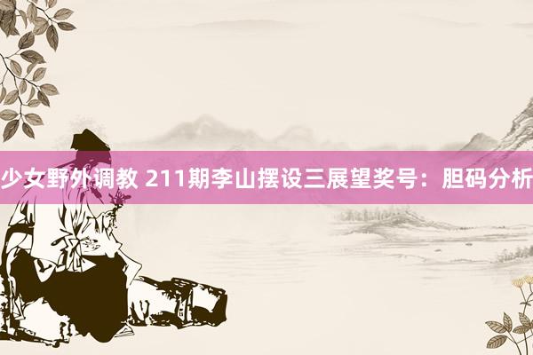 少女野外调教 211期李山摆设三展望奖号：胆码分析