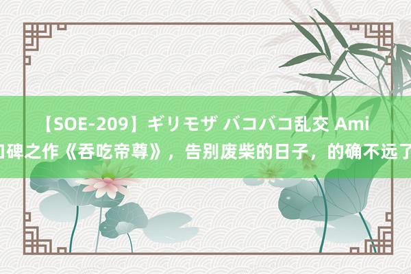 【SOE-209】ギリモザ バコバコ乱交 Ami 口碑之作《吞吃帝尊》，告别废柴的日子，的确不远了！