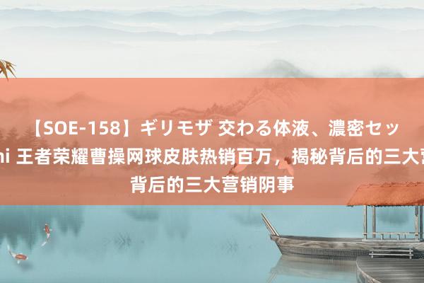 【SOE-158】ギリモザ 交わる体液、濃密セックス Ami 王者荣耀曹操网球皮肤热销百万，揭秘背后的三大营销阴事