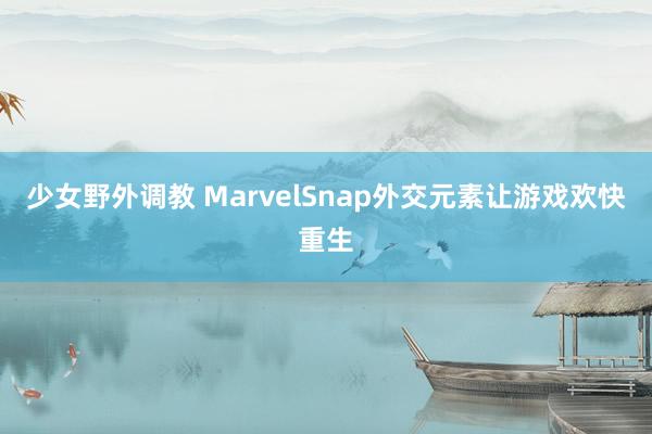 少女野外调教 MarvelSnap外交元素让游戏欢快重生