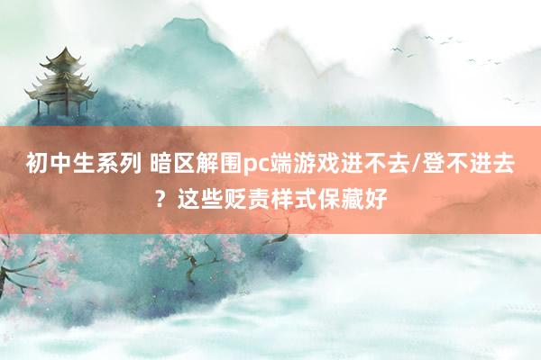 初中生系列 暗区解围pc端游戏进不去/登不进去？这些贬责样式保藏好