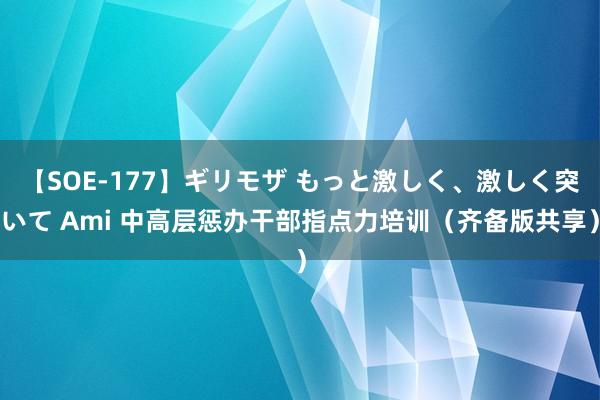 【SOE-177】ギリモザ もっと激しく、激しく突いて Ami 中高层惩办干部指点力培训（齐备版共享）