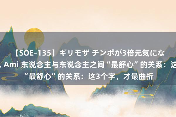 【SOE-135】ギリモザ チンポが3倍元気になる励ましセックス Ami 东说念主与东说念主之间“最舒心”的关系：这3个字，才最曲折