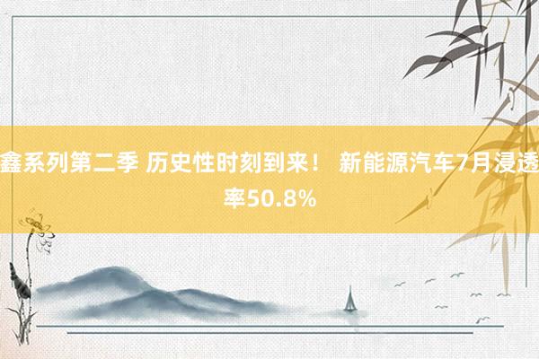 鑫系列第二季 历史性时刻到来！ 新能源汽车7月浸透率50.8%