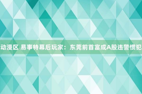 动漫区 易事特幕后玩家：东莞前首富成A股违警惯犯