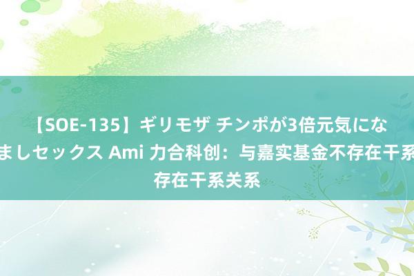 【SOE-135】ギリモザ チンポが3倍元気になる励ましセックス Ami 力合科创：与嘉实基金不存在干系关系