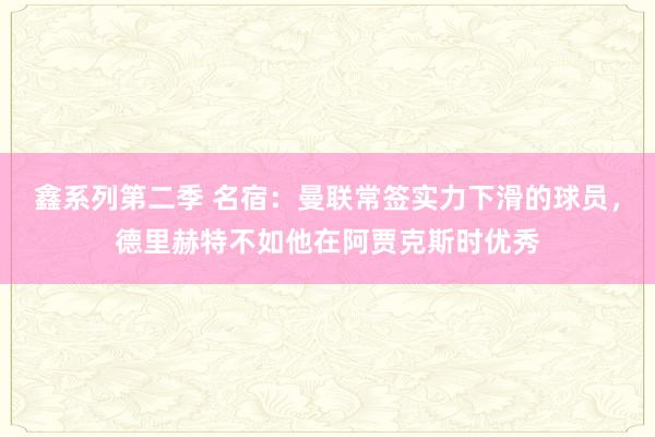 鑫系列第二季 名宿：曼联常签实力下滑的球员，德里赫特不如他在阿贾克斯时优秀