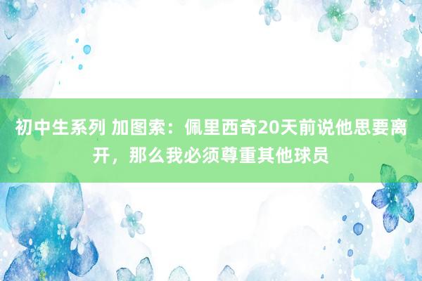 初中生系列 加图索：佩里西奇20天前说他思要离开，那么我必须尊重其他球员