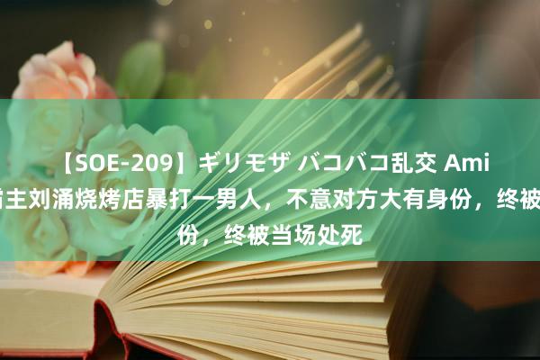 【SOE-209】ギリモザ バコバコ乱交 Ami 风雅：霸主刘涌烧烤店暴打一男人，不意对方大有身份，终被当场处死