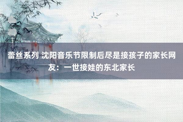 蕾丝系列 沈阳音乐节限制后尽是接孩子的家长网友：一世接娃的东北家长