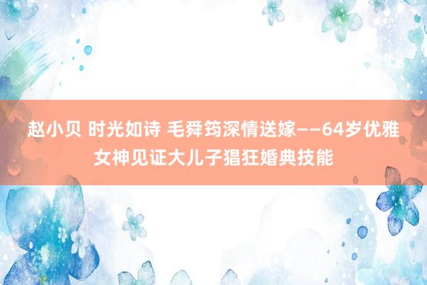 赵小贝 时光如诗 毛舜筠深情送嫁——64岁优雅女神见证大儿子猖狂婚典技能