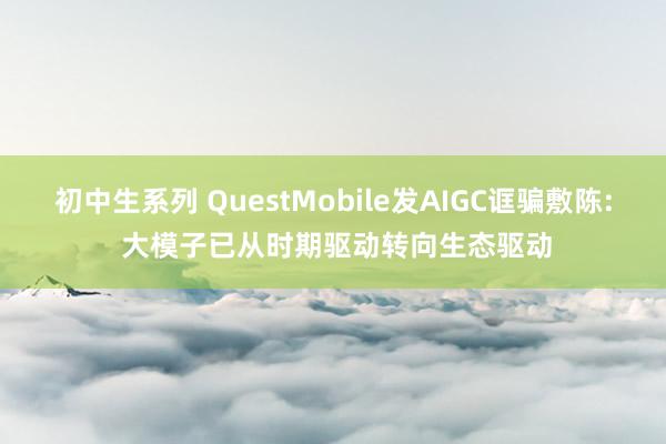 初中生系列 QuestMobile发AIGC诓骗敷陈: 大模子已从时期驱动转向生态驱动