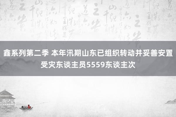 鑫系列第二季 本年汛期山东已组织转动并妥善安置受灾东谈主员5559东谈主次