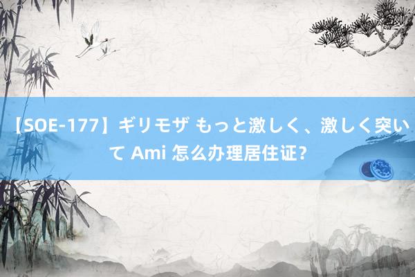 【SOE-177】ギリモザ もっと激しく、激しく突いて Ami 怎么办理居住证？