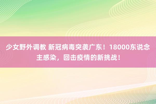 少女野外调教 新冠病毒突袭广东！18000东说念主感染，回击疫情的新挑战！