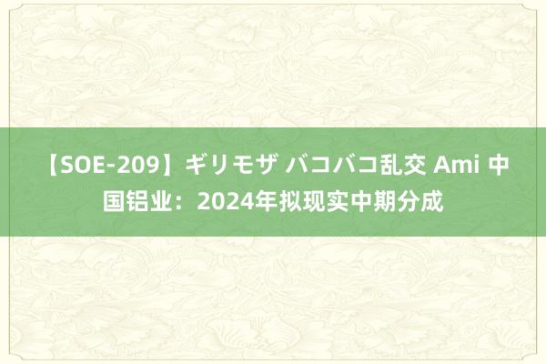 【SOE-209】ギリモザ バコバコ乱交 Ami 中国铝业：2024年拟现实中期分成