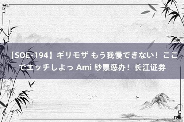 【SOE-194】ギリモザ もう我慢できない！ここでエッチしよっ Ami 钞票惩办！长江证券