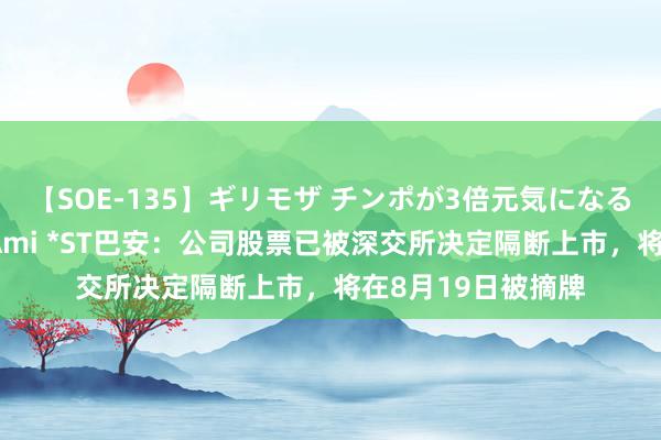 【SOE-135】ギリモザ チンポが3倍元気になる励ましセックス Ami *ST巴安：公司股票已被深交所决定隔断上市，将在8月19日被摘牌