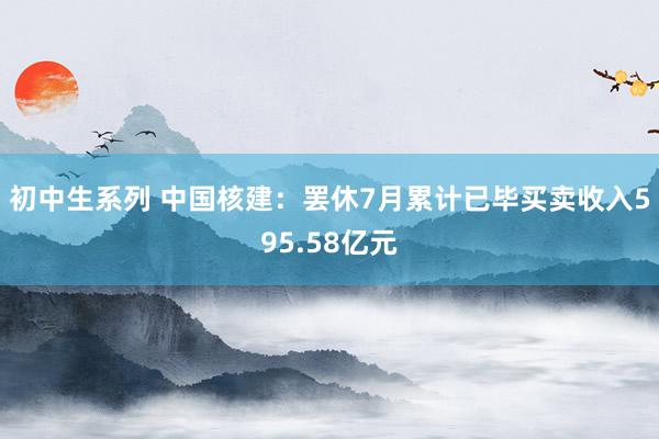 初中生系列 中国核建：罢休7月累计已毕买卖收入595.58亿元