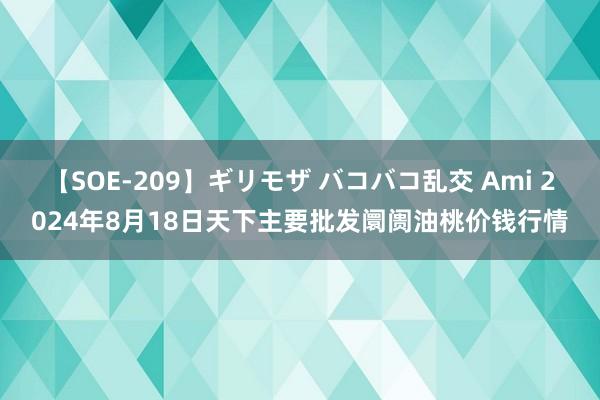 【SOE-209】ギリモザ バコバコ乱交 Ami 2024年8月18日天下主要批发阛阓油桃价钱行情