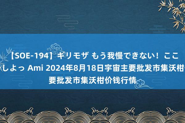 【SOE-194】ギリモザ もう我慢できない！ここでエッチしよっ Ami 2024年8月18日宇宙主要批发市集沃柑价钱行情