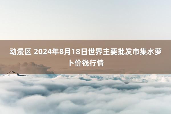 动漫区 2024年8月18日世界主要批发市集水萝卜价钱行情