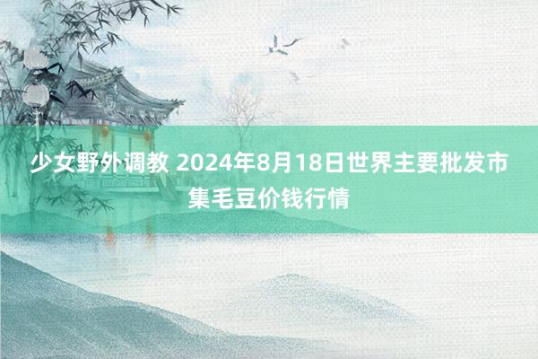 少女野外调教 2024年8月18日世界主要批发市集毛豆价钱行情